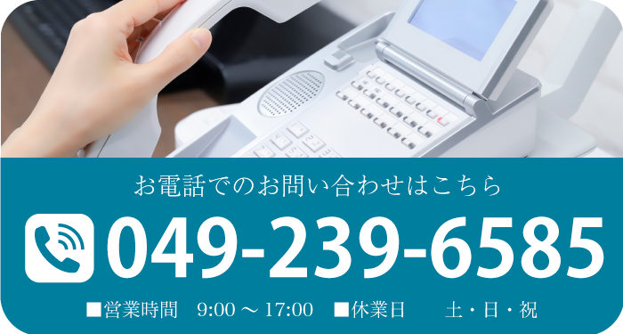 お電話でのお問い合わせはこちら TEL:049-239-6585 ■営業時間　9:00～17:00　■休業日　土・日・祝